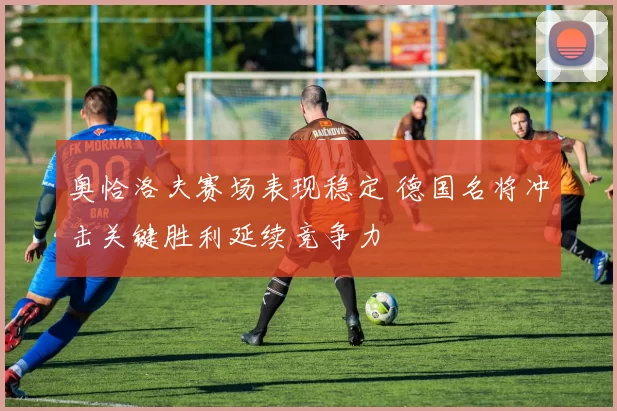 奥恰洛夫赛场表现稳定 德国名将冲击关键胜利延续竞争力