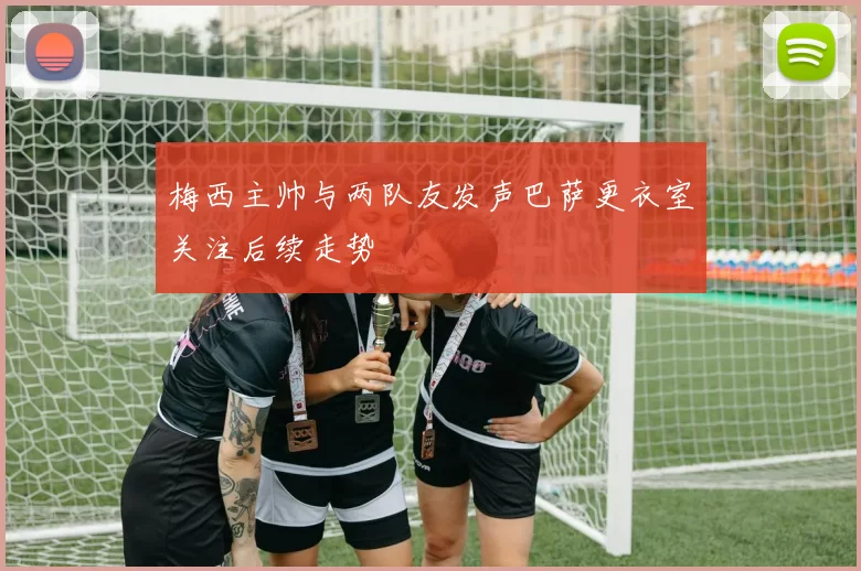 梅西主帅与两队友发声巴萨更衣室关注后续走势
