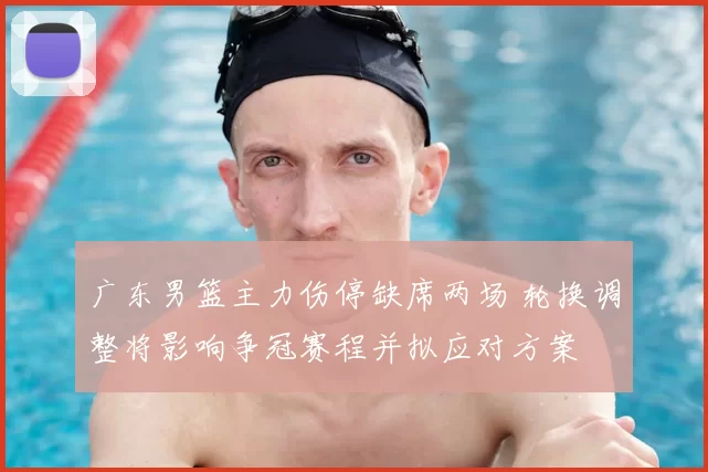 广东男篮主力伤停缺席两场 轮换调整将影响争冠赛程并拟应对方案