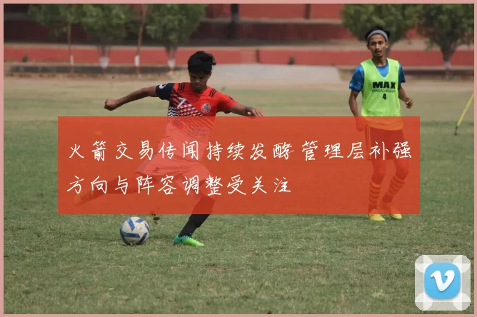 火箭交易传闻持续发酵 管理层补强方向与阵容调整受关注